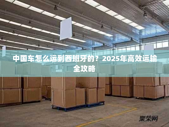 中国车怎么运到西班牙的?2025年高效运输全攻略 中国车怎么运到西班牙的?2025年高效运输全攻略
