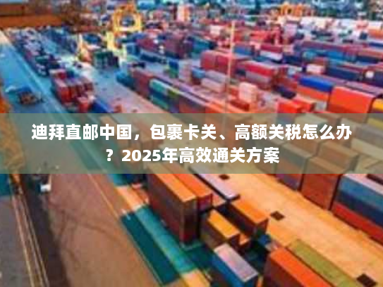 迪拜直邮中国,包裹卡关、高额关税怎么办?2025年高效通关方案 迪拜直邮中国,包裹卡关、高额关税怎么办?2025年高效通关方案