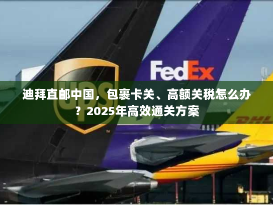 迪拜直邮中国,包裹卡关、高额关税怎么办?2025年高效通关方案 迪拜直邮中国,包裹卡关、高额关税怎么办?2025年高效通关方案