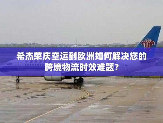 希杰荣庆空运到欧洲如何解决您的跨境物流时效难题？