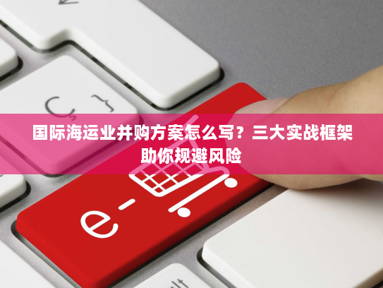 国际海运业并购方案怎么写?三大实战框架助你规避风险 国际海运业并购方案怎么写?三大实战框架助你规避风险