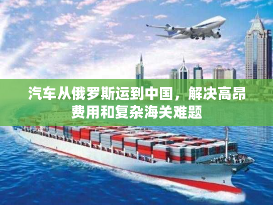 汽车从俄罗斯运到中国，解决高昂费用和复杂海关难题