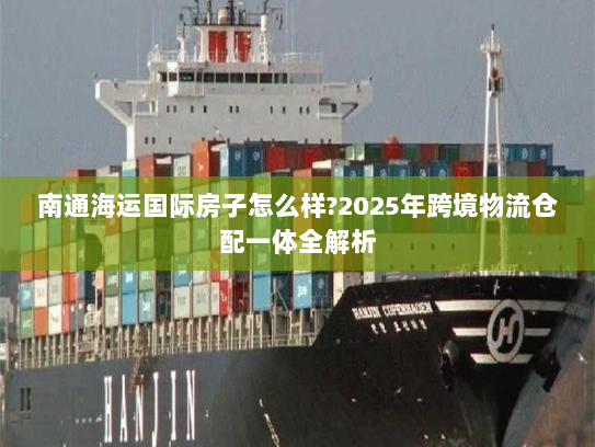 南通海运国际房子怎么样?2025年跨境物流仓配一体全解析 南通海运国际房子怎么样?2025年跨境物流仓配一体全解析