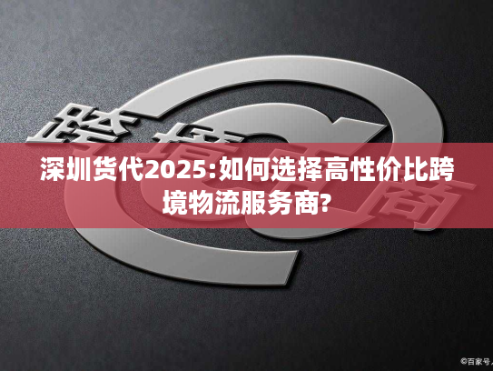 深圳货代2025:如何选择高性价比跨境物流服务商? 深圳货代2025:如何选择高性价比跨境物流服务商?
