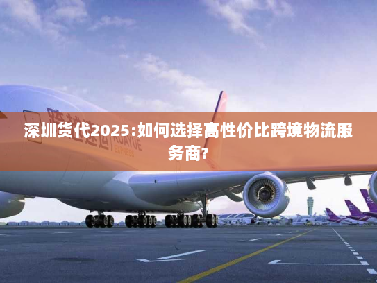 深圳货代2025:如何选择高性价比跨境物流服务商?