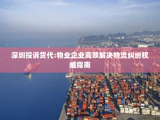 深圳投诉货代:物业企业高效解决物流纠纷权威指南