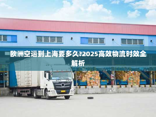 欧洲空运到上海要多久?2025高效物流时效全解析