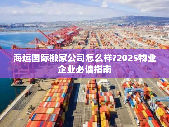 海运国际搬家公司怎么样?2025物业企业必读指南