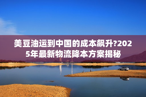 美豆油运到中国的成本飙升?2025年最新物流降本方案揭秘