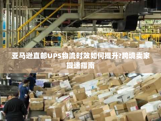 亚马逊直邮UPS物流时效如何提升?跨境卖家提速指南