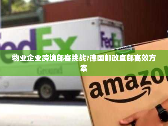 物业企业跨境邮寄挑战?德国邮政直邮高效方案 物业企业跨境邮寄挑战?德国邮政直邮高效方案