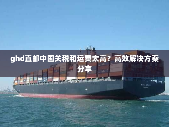 ghd直邮中国关税和运费太高?高效解决方案分享 ghd直邮中国关税和运费太高?高效解决方案分享