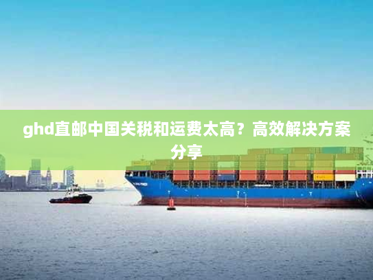 ghd直邮中国关税和运费太高?高效解决方案分享 ghd直邮中国关税和运费太高?高效解决方案分享