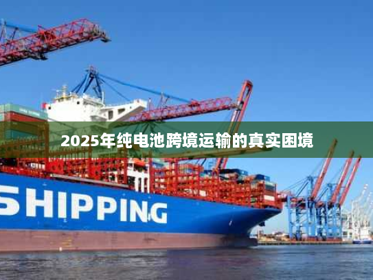 2025年纯电池跨境运输的真实困境 2025年纯电池跨境运输的真实困境