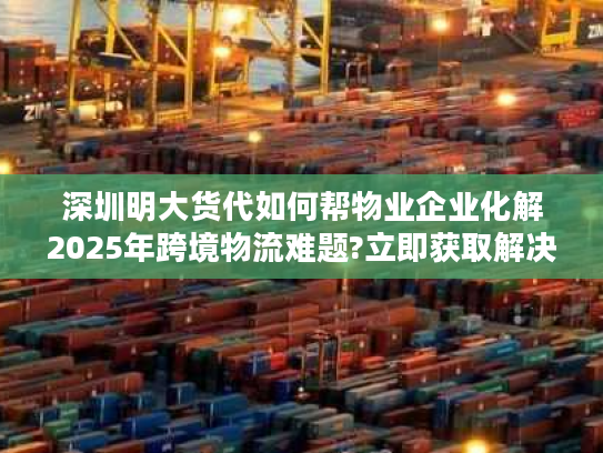 深圳明大货代如何帮物业企业化解2025年跨境物流难题?立即获取解决方案