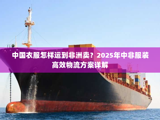 中国衣服怎样运到非洲卖？2025年中非服装高效物流方案详解