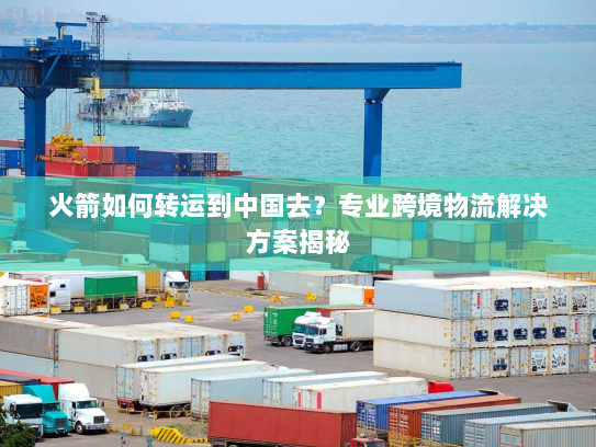 火箭如何转运到中国去?专业跨境物流解决方案揭秘 火箭如何转运到中国去?专业跨境物流解决方案揭秘