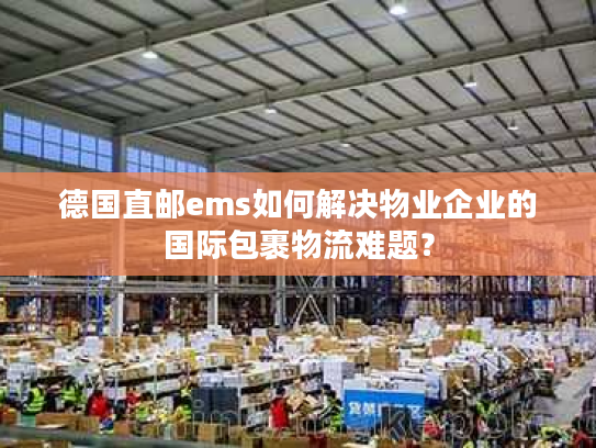 德国直邮ems如何解决物业企业的国际包裹物流难题? 德国直邮ems如何解决物业企业的国际包裹物流难题?