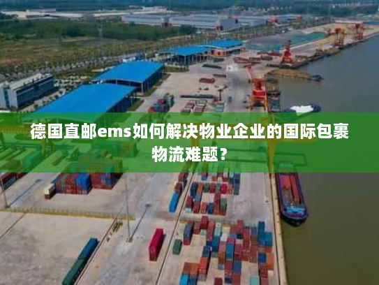 德国直邮ems如何解决物业企业的国际包裹物流难题? 德国直邮ems如何解决物业企业的国际包裹物流难题?