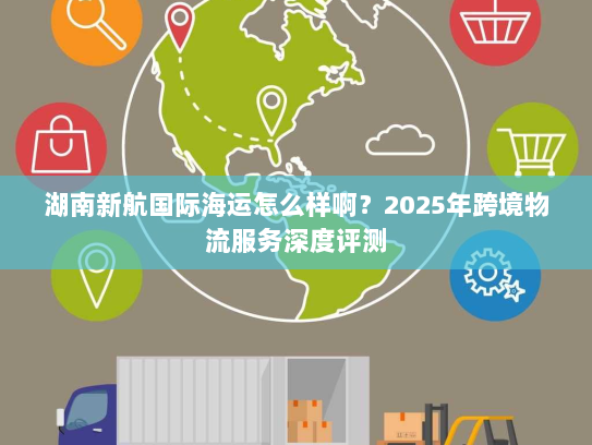 湖南新航国际海运怎么样啊？2025年跨境物流服务深度评测