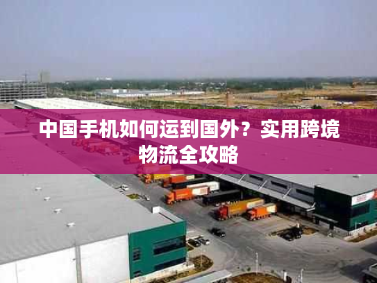 中国手机如何运到国外？实用跨境物流全攻略