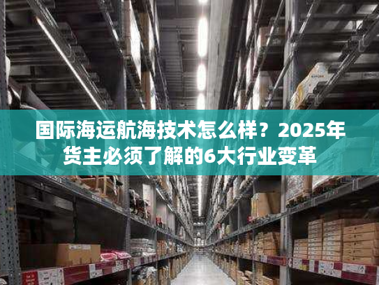 国际海运航海技术怎么样？2025年货主必须了解的6大行业变革