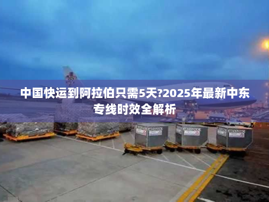 中国快运到阿拉伯只需5天?2025年最新中东专线时效全解析 中国快运到阿拉伯只需5天?2025年最新中东专线时效全解析