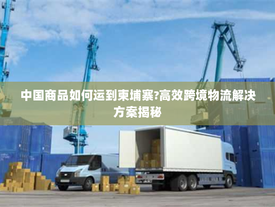 中国商品如何运到柬埔寨?高效跨境物流解决方案揭秘 中国商品如何运到柬埔寨?高效跨境物流解决方案揭秘