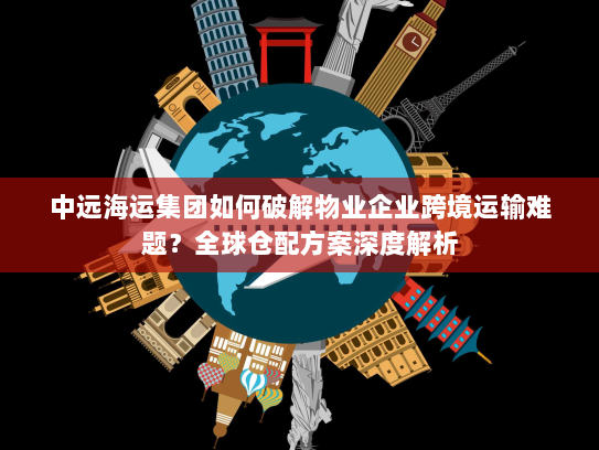 中远海运集团如何破解物业企业跨境运输难题?全球仓配方案深度解析 中远海运集团如何破解物业企业跨境运输难题?全球仓配方案深度解析