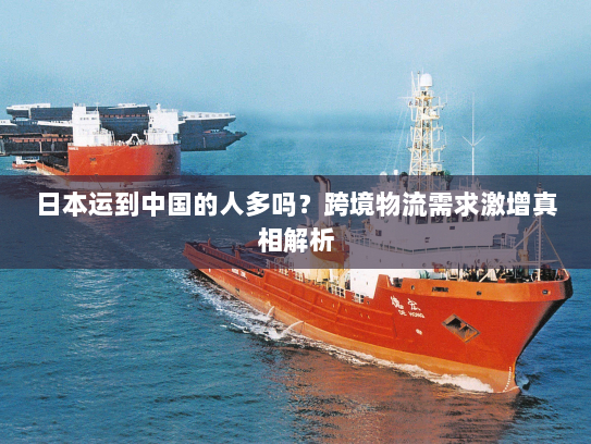 日本运到中国的人多吗？跨境物流需求激增真相解析