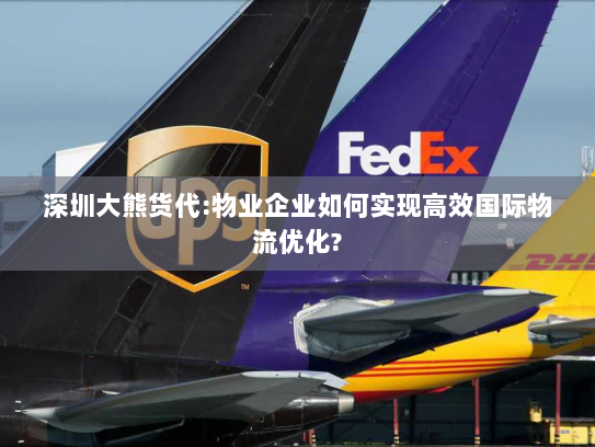 深圳大熊货代:物业企业如何实现高效国际物流优化?