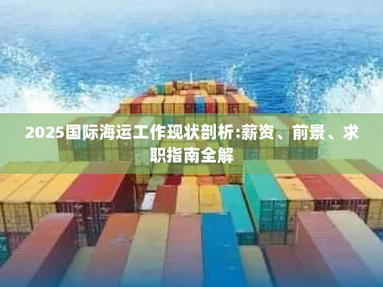2025国际海运工作现状剖析:薪资、前景、求职指南全解 2025国际海运工作现状剖析:薪资、前景、求职指南全解