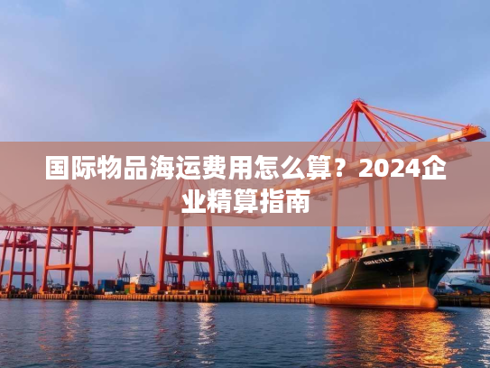 国际物品海运费用怎么算？2024企业精算指南