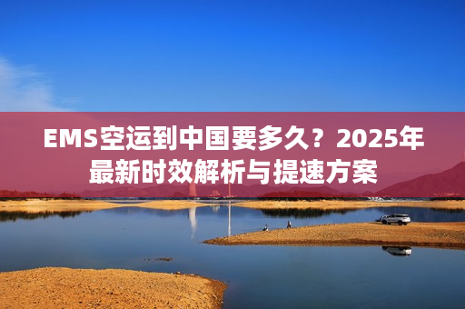 EMS空运到中国要多久？2025年最新时效解析与提速方案