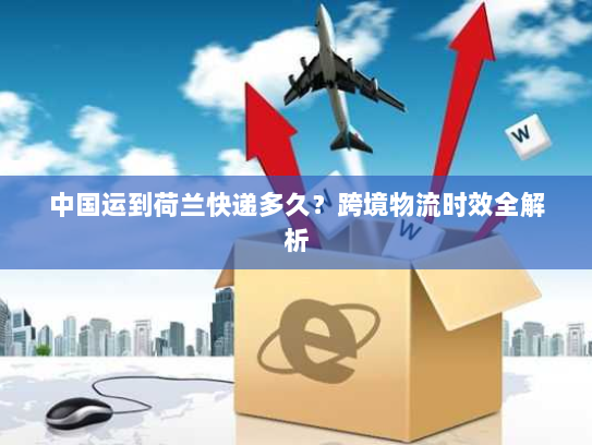 中国运到荷兰快递多久?跨境物流时效全解析 中国运到荷兰快递多久?跨境物流时效全解析