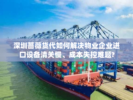 深圳蔷薇货代如何解决物业企业进口设备清关慢、成本失控难题?