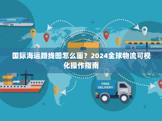 国际海运路线图怎么画?2024全球物流可视化操作指南 国际海运路线图怎么画?2024全球物流可视化操作指南