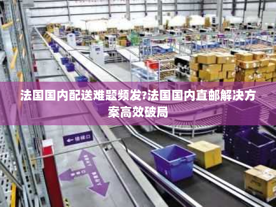 法国国内配送难题频发?法国国内直邮解决方案高效破局 法国国内配送难题频发?法国国内直邮解决方案高效破局