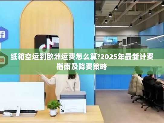 纸箱空运到欧洲运费怎么算?2025年最新计费指南及降费策略 纸箱空运到欧洲运费怎么算?2025年最新计费指南及降费策略