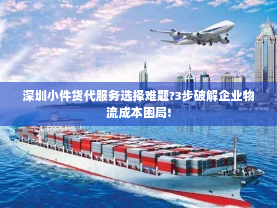 深圳小件货代服务选择难题?3步破解企业物流成本困局!