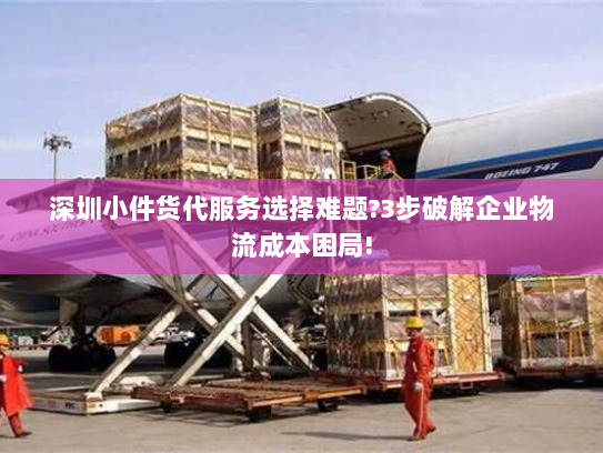 深圳小件货代服务选择难题?3步破解企业物流成本困局!