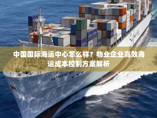 中国国际海运中心怎么样?物业企业高效海运成本控制方案解析 中国国际海运中心怎么样?物业企业高效海运成本控制方案解析