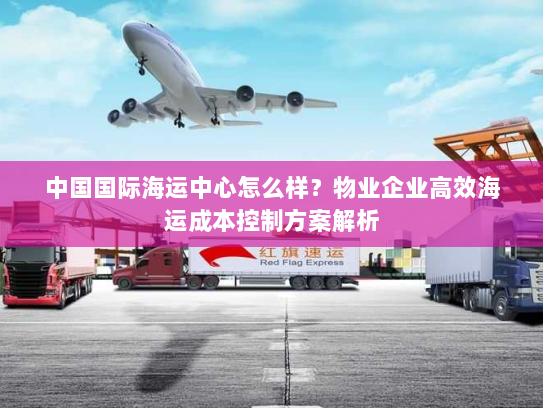 中国国际海运中心怎么样?物业企业高效海运成本控制方案解析 中国国际海运中心怎么样?物业企业高效海运成本控制方案解析
