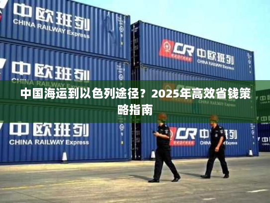 中国海运到以色列途径？2025年高效省钱策略指南