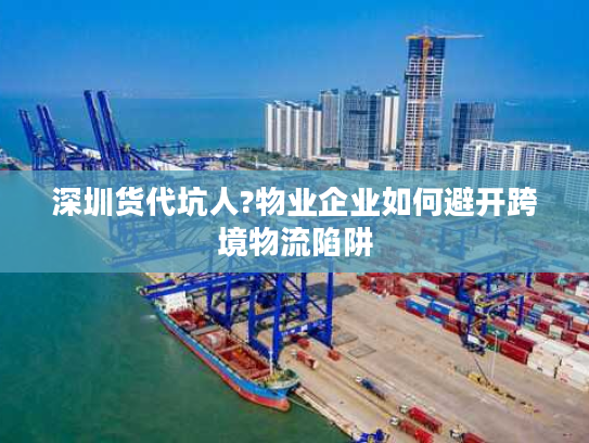 深圳货代坑人?物业企业如何避开跨境物流陷阱
