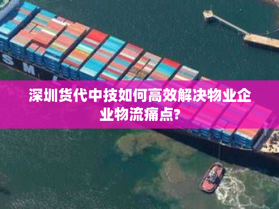 深圳货代中技如何高效解决物业企业物流痛点?