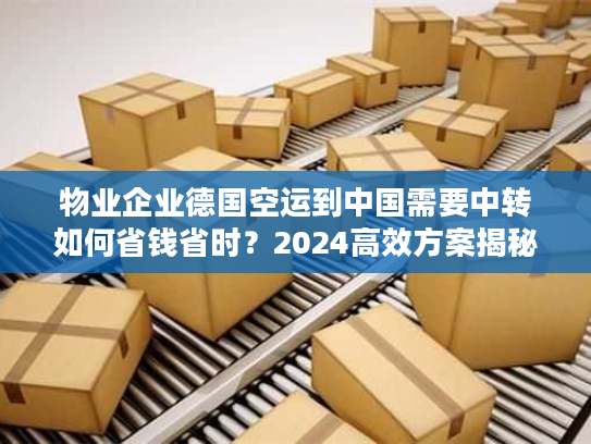 物业企业德国空运到中国需要中转如何省钱省时？2024高效方案揭秘