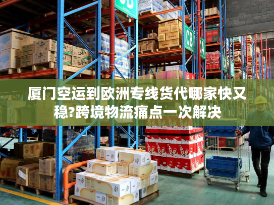 厦门空运到欧洲专线货代哪家快又稳?跨境物流痛点一次解决