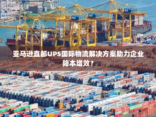 亚马逊直邮UPS国际物流解决方案助力企业降本增效？