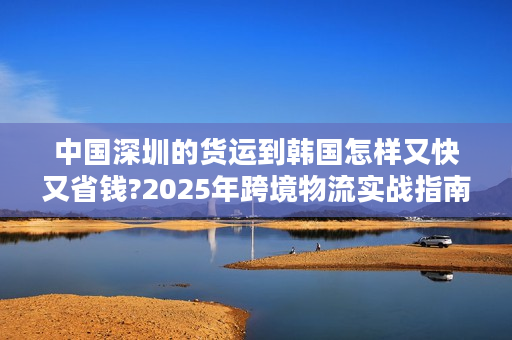 中国深圳的货运到韩国怎样又快又省钱?2025年跨境物流实战指南